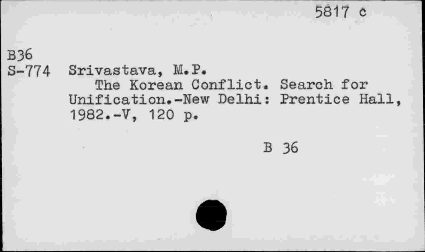 ﻿5817 c
B36
S-774 Srivastava, M.P.
The Korean Conflict. Search for Unification.-New Delhi: Prentice Hall, 1982.-V, 120 p.
B 36